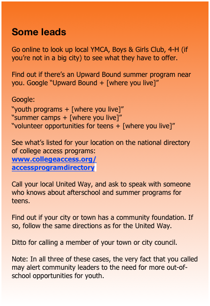 

Some leads

Go online to look up local YMCA, Boys & Girls Club, 4-H (if you’re not in a big city) to see what they have to offer.

Find out if there’s an Upward Bound summer program near you. Google “Upward Bound + [where you live]”

Google:
“youth programs + [where you live]”
“summer camps + [where you live]”
“volunteer opportunities for teens + [where you live]” 

See what’s listed for your location on the national directory of college access programs:
www.collegeaccess.org/accessprogramdirectoryl

Call your local United Way, and ask to speak with someone who knows about afterschool and summer programs for teens. 

Find out if your city or town has a community foundation. If so, follow the same directions as for the United Way.

Ditto for calling a member of your town or city council. 

Note: In all three of these cases, the very fact that you called may alert community leaders to the need for more out-of-school opportunities for youth.





