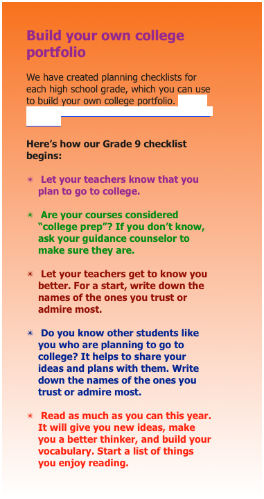 Build your own college portfolio

We have created planning checklists for each high school grade, which you can use to build your own college portfolio. CLICK HERE TO DOWNLOAD THE LISTS, GRADE BY GRADE. 

Here’s how our Grade 9 checklist begins:

✴	 Let your teachers know that you plan to go to college.

✴	 Are your courses considered “college prep”? If you don’t know, ask your guidance counselor to make sure they are.

✴	 Let your teachers get to know you better. For a start, write down the names of the ones you trust or admire most.

✴	 Do you know other students like you who are planning to go to college? It helps to share your ideas and plans with them. Write down the names of the ones you trust or admire most.

✴	 Read as much as you can this year. It will give you new ideas, make you a better thinker, and build your vocabulary. Start a list of things you enjoy reading.

