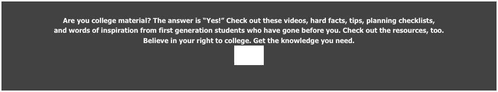 Are you college material? The answer is “Yes!” Check out these videos, hard facts, tips, planning checklists, 
and words of inspiration from first generation students who have gone before you. Check out the resources, too.  
Believe in your right to college. Get the knowledge you need. 
ENTER
                                                                                                           